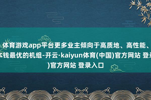 体育游戏app平台更多业主倾向于高质地、高性能、度电本钱最优的机组-开云·kaiyun体育(中国)官方网站 登录入口