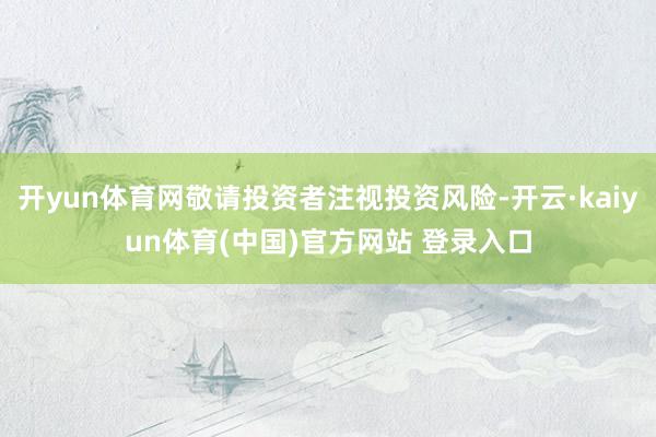 开yun体育网敬请投资者注视投资风险-开云·kaiyun体育(中国)官方网站 登录入口