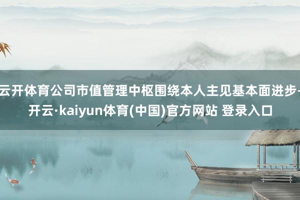 云开体育公司市值管理中枢围绕本人主见基本面进步-开云·kaiyun体育(中国)官方网站 登录入口