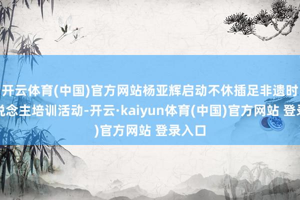 开云体育(中国)官方网站杨亚辉启动不休插足非遗时间东说念主培训活动-开云·kaiyun体育(中国)官方网站 登录入口