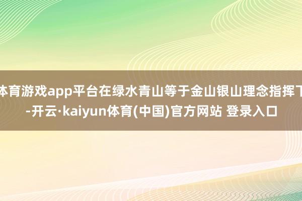 体育游戏app平台在绿水青山等于金山银山理念指挥下-开云·kaiyun体育(中国)官方网站 登录入口