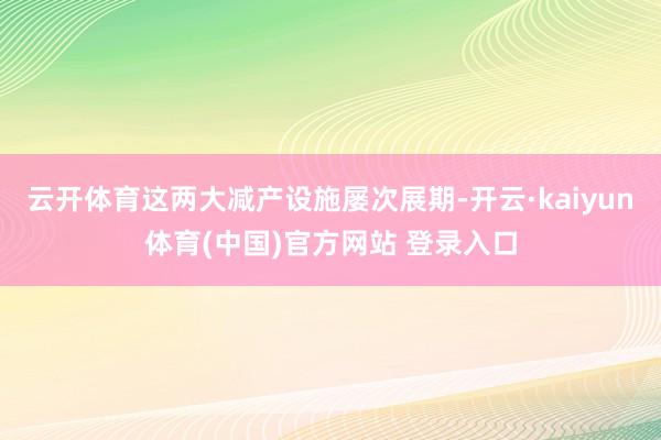 云开体育这两大减产设施屡次展期-开云·kaiyun体育(中国)官方网站 登录入口