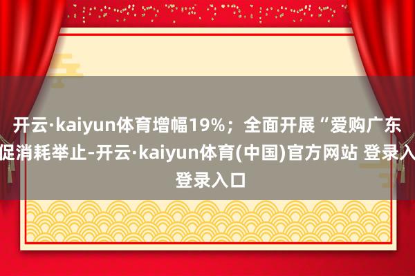 开云·kaiyun体育增幅19%；全面开展“爱购广东”促消耗举止-开云·kaiyun体育(中国)官方网站 登录入口